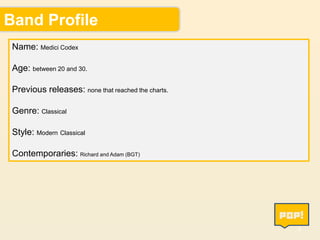 Band Profile
Name: Medici Codex
Age: between 20 and 30.
Previous releases: none that reached the charts.
Genre: Classical

Style: Modern Classical
Contemporaries: Richard and Adam (BGT)

4

 