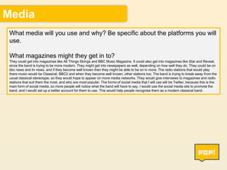 Media
What media will you use and why? Be specific about the platforms you will
use.

What magazines might they get in to?
They could get into magazines like All Things Strings and BBC Music Magazine. It could also get into magazines like Star and Reveal,
since the band is trying to be more modern. They might get into newspapers as well, depending on how well they do. They could be on
bbc news and itv news, and if they become well known then they might be able to be on tv more. The radio stations that would play
there music would be Classical, BBC2 and when they become well known, other stations too. The band is trying to break away from the
usual classical stereotype, so they would hope to appear on more media networks. They would give interviews to magazines and radio
stations that suit them the most, and who are most popular. The forms of social media that I will use will be Twitter, because this is the
main form of social media, so more people will notice what the band will have to say. I would use the social media site to promote the
band, and I would set up a twitter account for them to use. This would help people recognise them as a modern classical band.

7

 