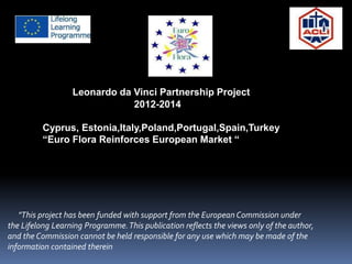 Leonardo da Vinci Partnership Project
2012-2014
Cyprus, Estonia,Italy,Poland,Portugal,Spain,Turkey
“Euro Flora Reinforces European Market “
"This project has been funded with support from the European Commission under
the Lifelong Learning Programme.This publication reflects the views only of the author,
and the Commission cannot be held responsible for any use which may be made of the
information contained therein
 