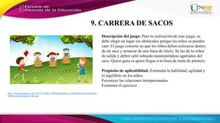 https://st2.depositphotos.com/1763191/10662/v/600/depositphotos_106628068-stock-illustration-
children-playing-game-at-the.jpg
Descripción del juego: Para la realización de este juego, se
debe elegir un lugar sin obstáculos porque los niños se pueden
caer. El juego consiste en que los niños deben colocarse dentro
de un saco y arrancar de una línea de inicio. Se las da la orden
de salida y deben salir saltando manteniéndose agarrados del
saco. Quien gana es quien llegue a la línea de meta de primero.
Propósito de aplicabilidad: Estimular la habilidad, agilidad y
el equilibrio en los niños.
Favorecer las relaciones interpersonales.
Fomentar el ejercicio.
9. CARRERA DE SACOS
 