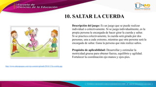 http://www.educapeques.com/wp-content/uploads/2016/12/la-comba.jpg
Descripción del juego: Es un juego que se puede realizar
individual o colectivamente. Si se juega individualmente, es la
propia persona la encargada de hacer girar la cuerda y saltar.
Si se practica colectivamente, la cuerda será girada por dos
personas, una a cada extremo, mientras que otra persona será la
encargada de saltar. Gana la persona que más realice saltos.
Propósito de aplicabilidad: Desarrollar y estimular la
motricidad gruesa para obtener fuerza, equilibrio y agilidad.
Fortalecer la coordinación ojo-manos y ojos-pies.
10. SALTAR LA CUERDA
 