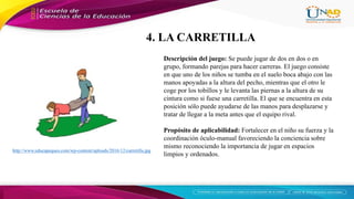 http://www.educapeques.com/wp-content/uploads/2016/12/carretilla.jpg
Descripción del juego: Se puede jugar de dos en dos o en
grupo, formando parejas para hacer carreras. El juego consiste
en que uno de los niños se tumba en el suelo boca abajo con las
manos apoyadas a la altura del pecho, mientras que el otro le
coge por los tobillos y le levanta las piernas a la altura de su
cintura como si fuese una carretilla. El que se encuentra en esta
posición sólo puede ayudarse de las manos para desplazarse y
tratar de llegar a la meta antes que el equipo rival.
Propósito de aplicabilidad: Fortalecer en el niño su fuerza y la
coordinación óculo-manual favoreciendo la conciencia sobre
mismo reconociendo la importancia de jugar en espacios
limpios y ordenados.
4. LA CARRETILLA
 