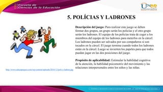 http://www.educapeques.com/wp-content/uploads/2016/12/poli-y-ladron.jpg
Descripción del juego: Para realizar este juego se deben
formar dos grupos, un grupo serán los policías y el otro grupo
serán los ladrones. El equipo de los policías trata de coger a los
miembros del equipo de los ladrones para meterlos en la cárcel.
Los ladrones pueden ser salvados por sus compañeros si son
tocados en la cárcel. El juego termina cuando todos los ladrones
están en la cárcel. Luego se invierten los papeles para que todos
puedan jugar en las dos posiciones del juego.
Propósito de aplicabilidad: Estimular la habilidad cognitiva
de la atención, la habilidad psicomotriz del movimiento y las
relaciones interpersonales entre los niños y las niñas.
5. POLÍCIAS Y LADRONES
 