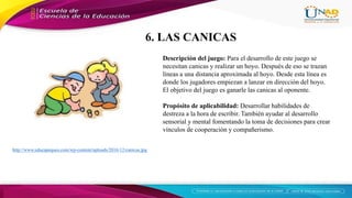 http://www.educapeques.com/wp-content/uploads/2016/12/canicas.jpg
Descripción del juego: Para el desarrollo de este juego se
necesitan canicas y realizar un hoyo. Después de eso se trazan
líneas a una distancia aproximada al hoyo. Desde esta línea es
donde los jugadores empiezan a lanzar en dirección del hoyo.
El objetivo del juego es ganarle las canicas al oponente.
Propósito de aplicabilidad: Desarrollar habilidades de
destreza a la hora de escribir. También ayudar al desarrollo
sensorial y mental fomentando la toma de decisiones para crear
vínculos de cooperación y compañerismo.
6. LAS CANICAS
 