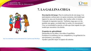 http://www.educapeques.com/wp-content/uploads/2016/12/gallinita-ciega-300x300.jpg
Descripción del juego: Para la realización de este juego, Los
participantes sortean para ver quien comienza, éste tendrá que
taparse los ojos con la prenda y dar vueltas sobre sí mismo.
Cantando la siguiente canción: ‘Gallinita ciega que se te ha
perdido una aguja y un dedal date la vuelta y lo encontrarás’.
Una vez terminada la canción, el niño que tiene tapado los ojos
tendrá que encontrar a los demás.
Propósito de aplicabilidad:
Desarrollar en los niños y las niñas el equilibrio.
Fortalecer la confianza con sus compañeros y la agilidad de los
movimientos y sus reflejos.
Ayudar a percibir mejor el espacio de entorno.
7. LA GALLINA CIEGA
 