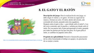 https://www.manualidadesinfantiles.org/wp-content/uploads/Juego-del-gato-y-el-raton.jpg
Descripción del juego: Para la realización de este juego, se
debe elegir el «ratón» y el «gato». El resto se cogen de las
manos y forman un corro. El ratón, dentro del círculo, sale
corriendo del círculo, pasando entre dos jugadores.
Después entra el gato y dice : «¿por dónde salió el ratón?». Los
del corro contestan «por la puerta» y señalan por donde salió el
ratón. Por esa puerta sale el gato persiguiendo al ratón, pasando
por todas las puertas por las que éste pasa. Si el gato pilla al
ratón, se cambian los papeles entre ellos.
Propósito de aplicabilidad: Permitir el desarrollo psicomotor
de los niños fomentando el trabajo en equipo y la ejercitación
de su cuerpo y mente.
8. EL GATO Y EL RATÓN
 