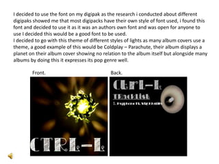 I decided to use the font on my digipak as the research i conducted about different
digipaks showed me that most digipacks have their own style of font used, i found this
font and decided to use it as it was an authors own font and was open for anyone to
use I decided this would be a good font to be used.
I decided to go with this theme of different styles of lights as many album covers use a
theme, a good example of this would be Coldplay – Parachute, their album displays a
planet on their album cover showing no relation to the album itself but alongside many
albums by doing this it expresses its pop genre well.

        Front.                              Back.
 