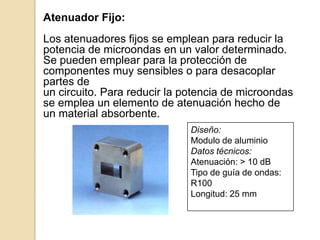 ·  Atenuadores:Los atenuadores son componentes que reducen la potencia dela señal, en una cantidad previamente prefijada, absorbiendo oreflejando parte de su energía y disipándola en forma de calor.Existen dos tipos de atenuadores: fijos y variables.