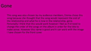 Gone
This song was also chosen by my audience members, Emma chose this
song because she thought that the song would repres...