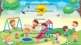 JUEGOLUDICA Y PSICOMOTICIDAD
ESTUDIANTE
KATTY MILENA QUINTERO RODTIGUEZ
TUTORA
ERIKA DLAIKAN
GRUPO
514515A_951
UNIVERSIDAD NACIONAL ABIERTA Y A DISTANCIA
UNAD
SAN MARCOS (SUCRE )
 