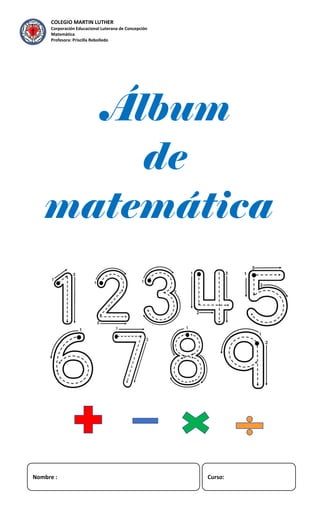 COLEGIO MARTIN LUTHER
Corporación Educacional Luterana de Concepción
Matemática
Profesora: Priscilla Rebolledo
Álbum
de
matemática
Nombre : Curso:
 