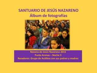 SANTUARIO DE JESÚS NAZARENO
Álbum de fotografías
Novena de Jesús Nazareno 2015
Punta Arenas – Noche 3
Rezadores: Grupo de Acólitos con sus padres y madres
 