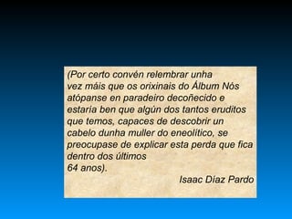 (Por certo convén relembrar unha
vez máis que os orixinais do Álbum Nós
atópanse en paradeiro decoñecido e
estaría ben que algún dos tantos eruditos
que temos, capaces de descobrir un
cabelo dunha muller do eneolítico, se
preocupase de explicar esta perda que fica
dentro dos últimos
64 anos).
Isaac Díaz Pardo
 