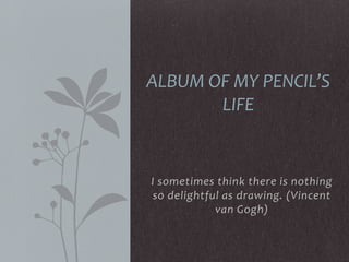 I sometimes think there is nothing
so delightful as drawing. (Vincent
van Gogh)
ALBUM OF MY PENCIL’S
LIFE
 