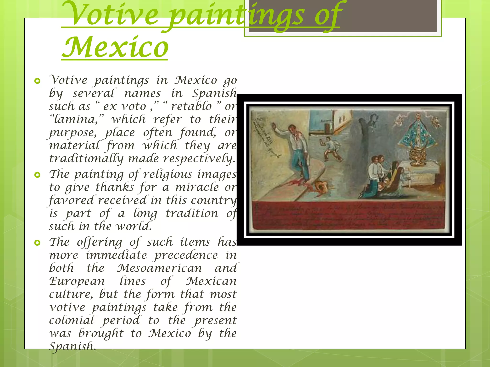 Votive paintings of
Mexico
 Votive paintings in Mexico go
by several names in Spanish
such as “ ex voto ,” “ retablo ” or
“lamina,” which refer to their
purpose, place often found, or
material from which they are
traditionally made respectively.
 The painting of religious images
to give thanks for a miracle or
favored received in this country
is part of a long tradition of
such in the world.
 The offering of such items has
more immediate precedence in
both the Mesoamerican and
European lines of Mexican
culture, but the form that most
votive paintings take from the
colonial period to the present
was brought to Mexico by the
Spanish.
 