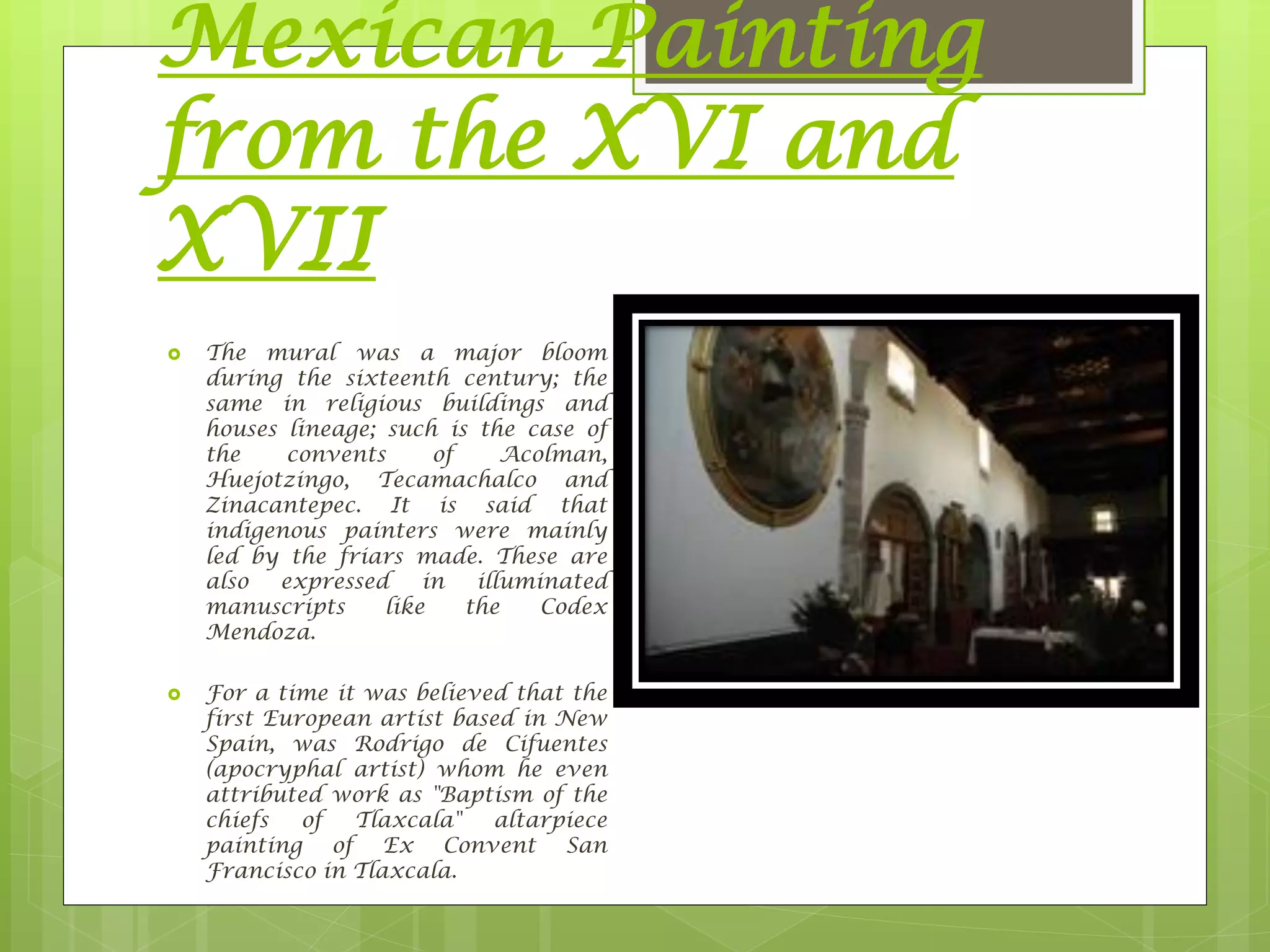 Mexican Painting
from the XVI and
XVII
 The mural was a major bloom
during the sixteenth century; the
same in religious buildings and
houses lineage; such is the case of
the convents of Acolman,
Huejotzingo, Tecamachalco and
Zinacantepec. It is said that
indigenous painters were mainly
led by the friars made​​. These are
also expressed in illuminated
manuscripts like the Codex
Mendoza.
 For a time it was believed that the
first European artist based in New
Spain, was Rodrigo de Cifuentes
(apocryphal artist) whom he even
attributed work as "Baptism of the
chiefs of Tlaxcala" altarpiece
painting of Ex Convent San
Francisco in Tlaxcala.
 