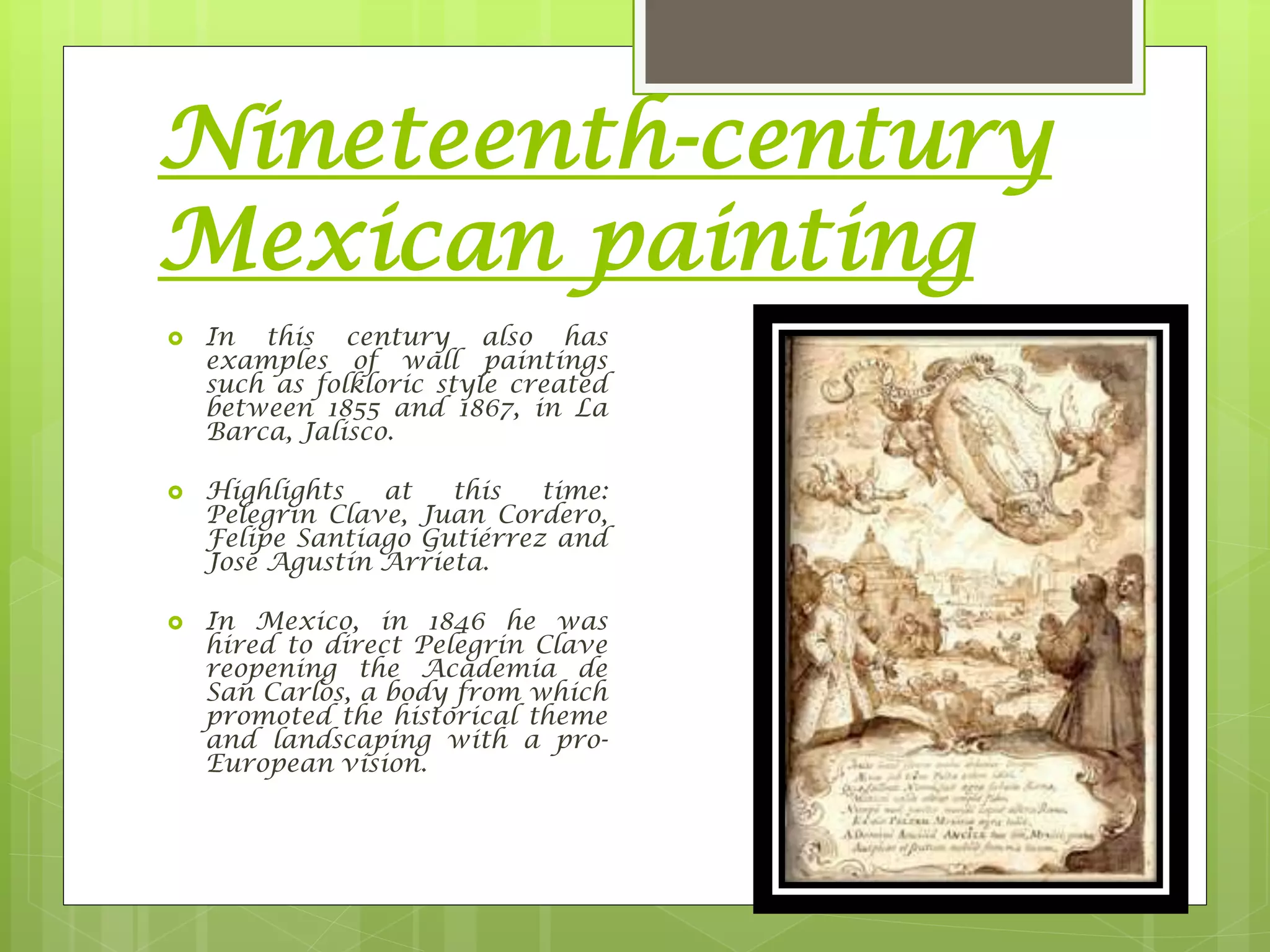 Nineteenth-century
Mexican painting
 In this century also has
examples of wall paintings
such as folkloric style created
between 1855 and 1867, in La
Barca, Jalisco.
 Highlights at this time:
Pelegrin Clave, Juan Cordero,
Felipe Santiago Gutiérrez and
José Agustín Arrieta.
 In Mexico, in 1846 he was
hired to direct Pelegrin Clave
reopening the Academia de
San Carlos, a body from which
promoted the historical theme
and landscaping with a pro-
European vision.
 
