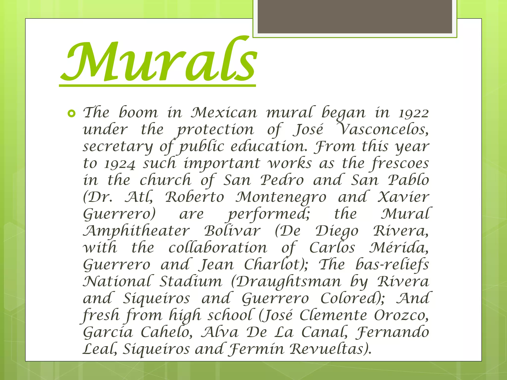 Murals
 The boom in Mexican mural began in 1922
under the protection of José Vasconcelos,
secretary of public education. From this year
to 1924 such important works as the frescoes
in the church of San Pedro and San Pablo
(Dr. Atl, Roberto Montenegro and Xavier
Guerrero) are performed; the Mural
Amphitheater Bolivar (De Diego Rivera,
with the collaboration of Carlos Mérida,
Guerrero and Jean Charlot); The bas-reliefs
National Stadium (Draughtsman by Rivera
and Siqueiros and Guerrero Colored); And
fresh from high school (José Clemente Orozco,
García Cahelo, Alva De La Canal, Fernando
Leal, Siqueiros and Fermín Revueltas).
 