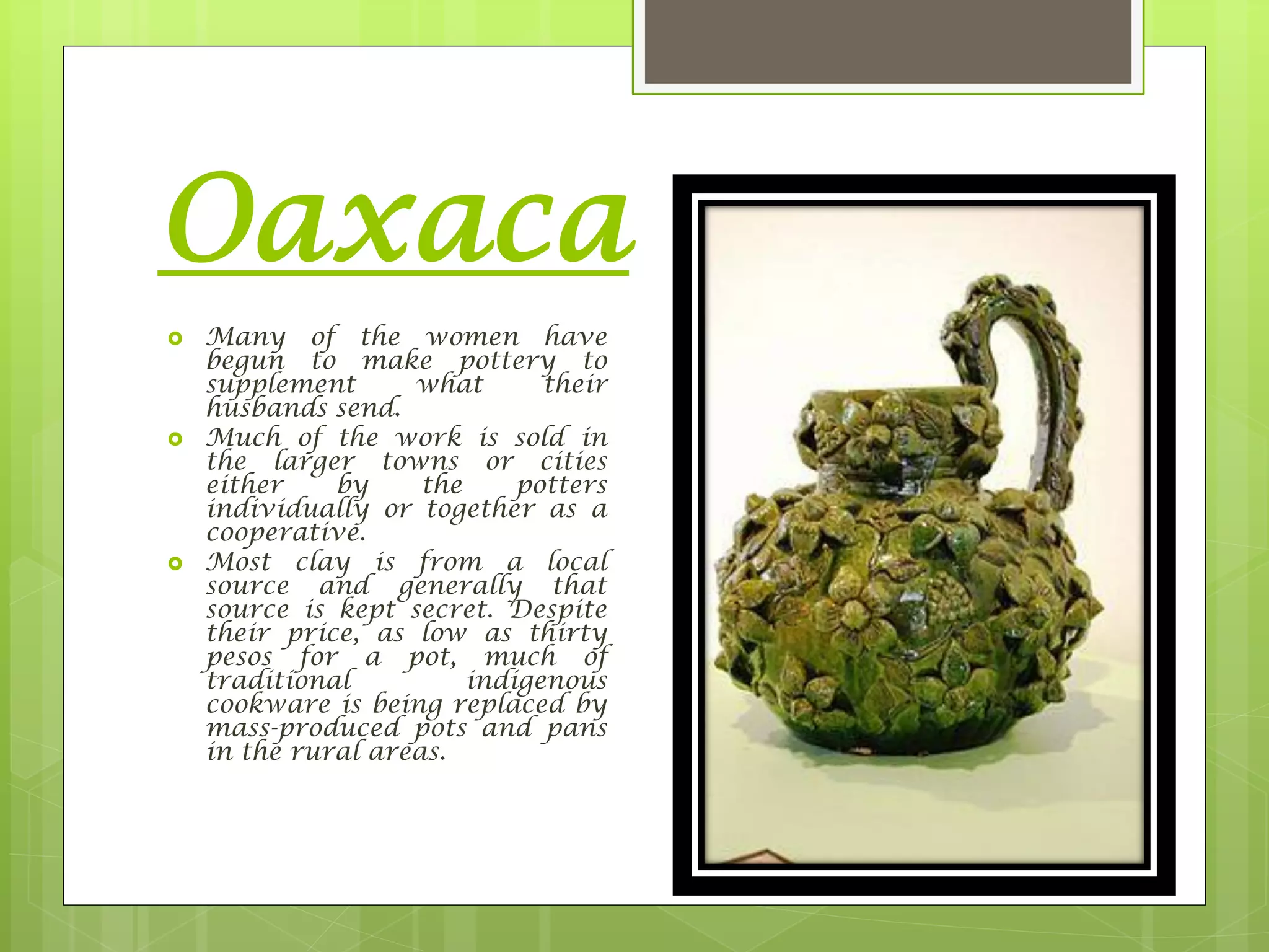 Oaxaca
 Many of the women have
begun to make pottery to
supplement what their
husbands send.
 Much of the work is sold in
the larger towns or cities
either by the potters
individually or together as a
cooperative.
 Most clay is from a local
source and generally that
source is kept secret. Despite
their price, as low as thirty
pesos for a pot, much of
traditional indigenous
cookware is being replaced by
mass-produced pots and pans
in the rural areas.
 