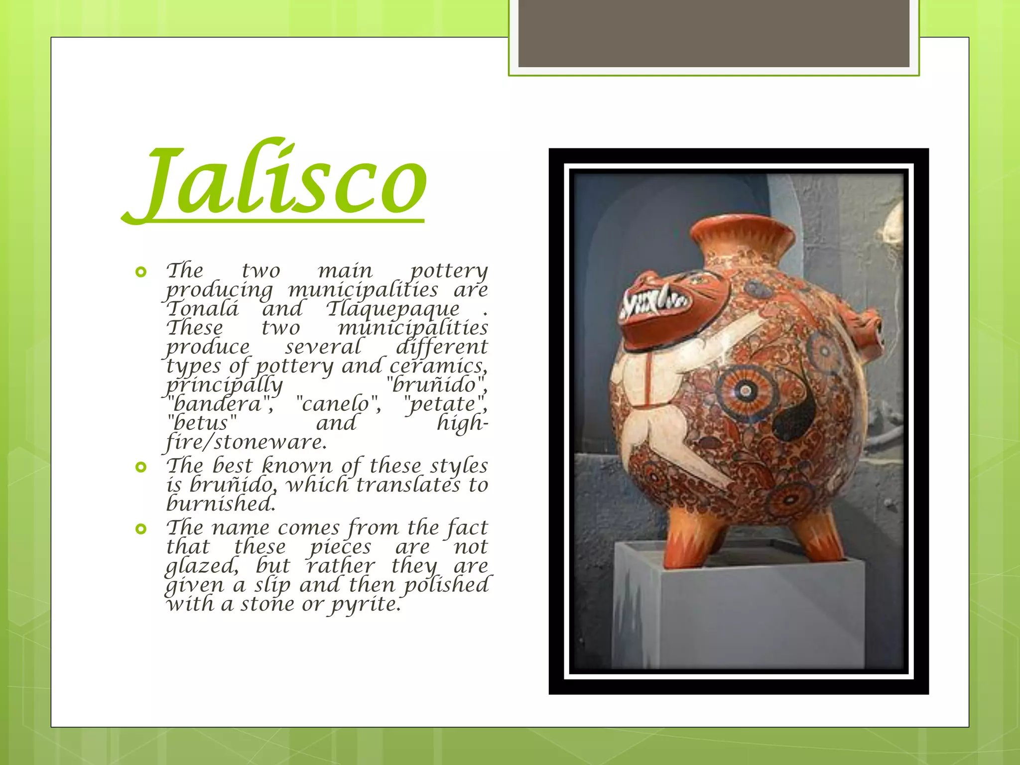 Jalisco
 The two main pottery
producing municipalities are
Tonalá and Tlaquepaque .
These two municipalities
produce several different
types of pottery and ceramics,
principally "bruñido",
"bandera", "canelo", "petate",
"betus" and high-
fire/stoneware.
 The best known of these styles
is bruñido, which translates to
burnished.
 The name comes from the fact
that these pieces are not
glazed, but rather they are
given a slip and then polished
with a stone or pyrite.
 