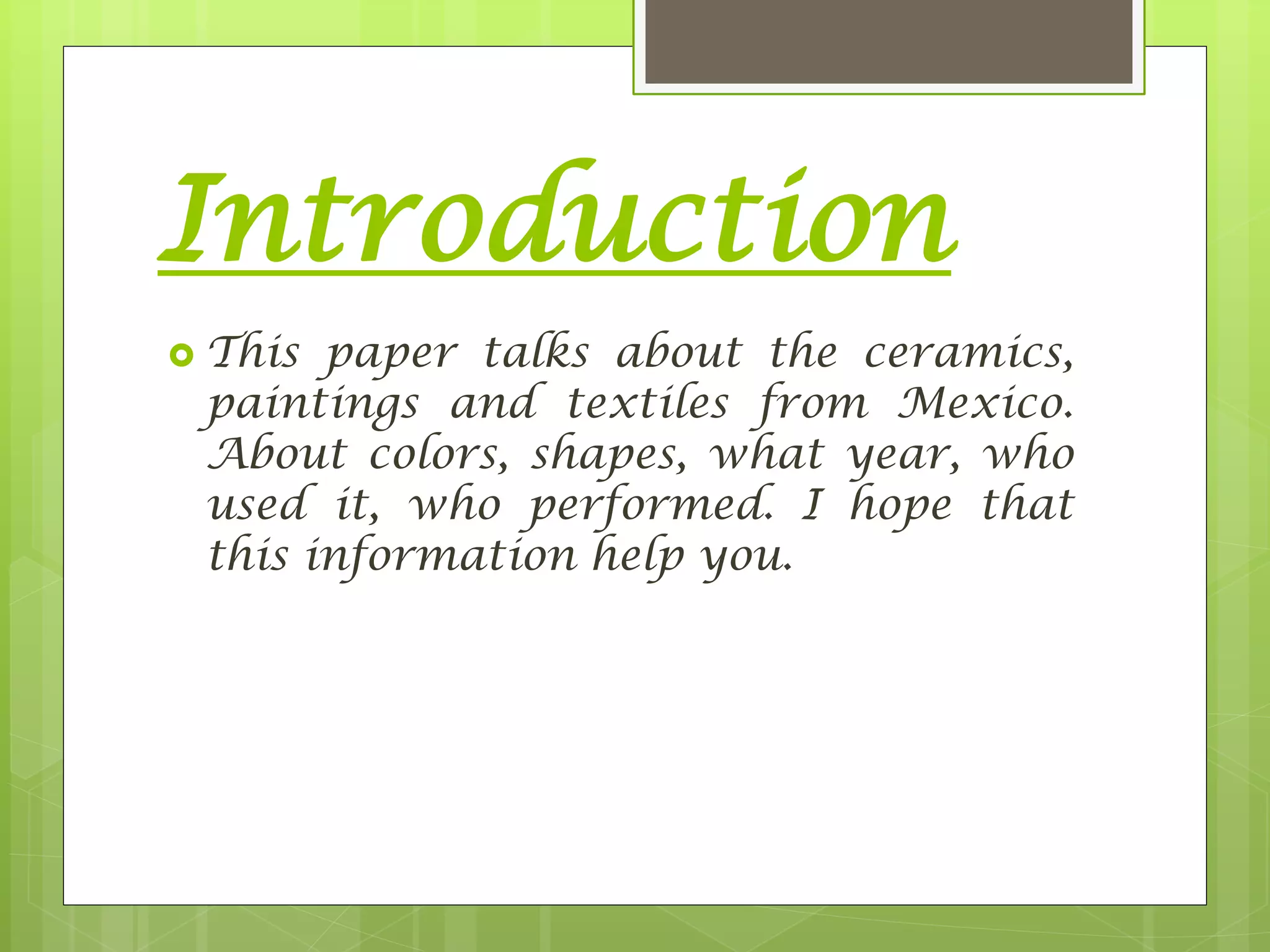 Introduction
 This paper talks about the ceramics,
paintings and textiles from Mexico.
About colors, shapes, what year, who
used it, who performed. I hope that
this information help you.
 