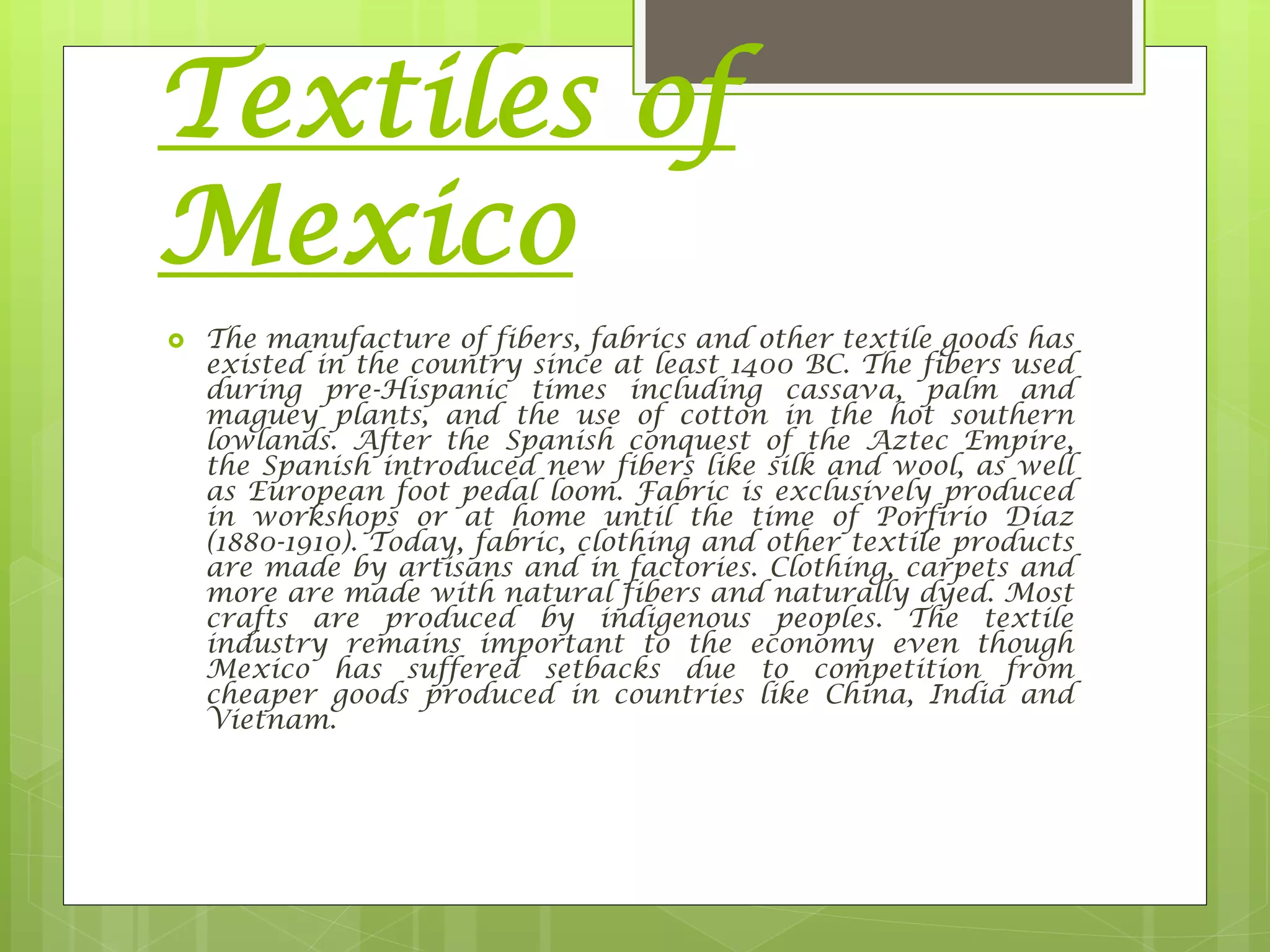 Textiles of
Mexico
 The manufacture of fibers, fabrics and other textile goods has
existed in the country since at least 1400 BC. The fibers used
during pre-Hispanic times including cassava, palm and
maguey plants, and the use of cotton in the hot southern
lowlands. After the Spanish conquest of the Aztec Empire,
the Spanish introduced new fibers like silk and wool, as well
as European foot pedal loom. Fabric is exclusively produced
in workshops or at home until the time of Porfirio Díaz
(1880-1910). Today, fabric, clothing and other textile products
are made by artisans and in factories. Clothing, carpets and
more are made with natural fibers and naturally dyed. Most
crafts are produced by indigenous peoples. The textile
industry remains important to the economy even though
Mexico has suffered setbacks due to competition from
cheaper goods produced in countries like China, India and
Vietnam.
 