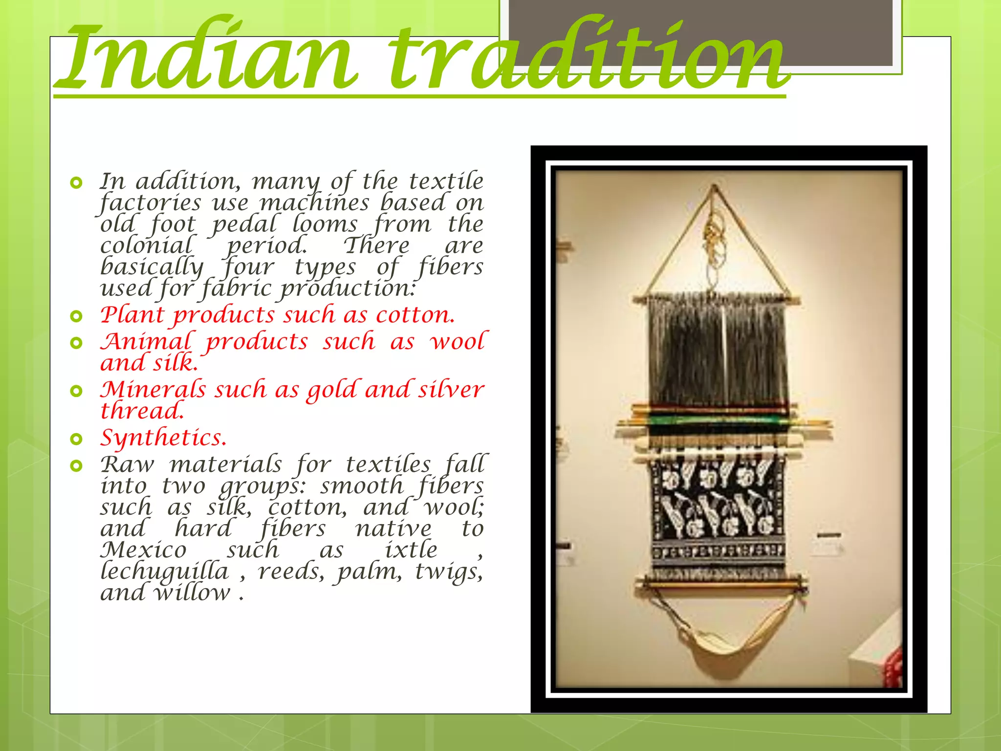 Indian tradition
 In addition, many of the textile
factories use machines based on
old foot pedal looms from the
colonial period. There are
basically four types of fibers
used for fabric production:
 Plant products such as cotton.
 Animal products such as wool
and silk.
 Minerals such as gold and silver
thread.
 Synthetics.
 Raw materials for textiles fall
into two groups: smooth fibers
such as silk, cotton, and wool;
and hard fibers native to
Mexico such as ixtle ,
lechuguilla , reeds, palm, twigs,
and willow .
 