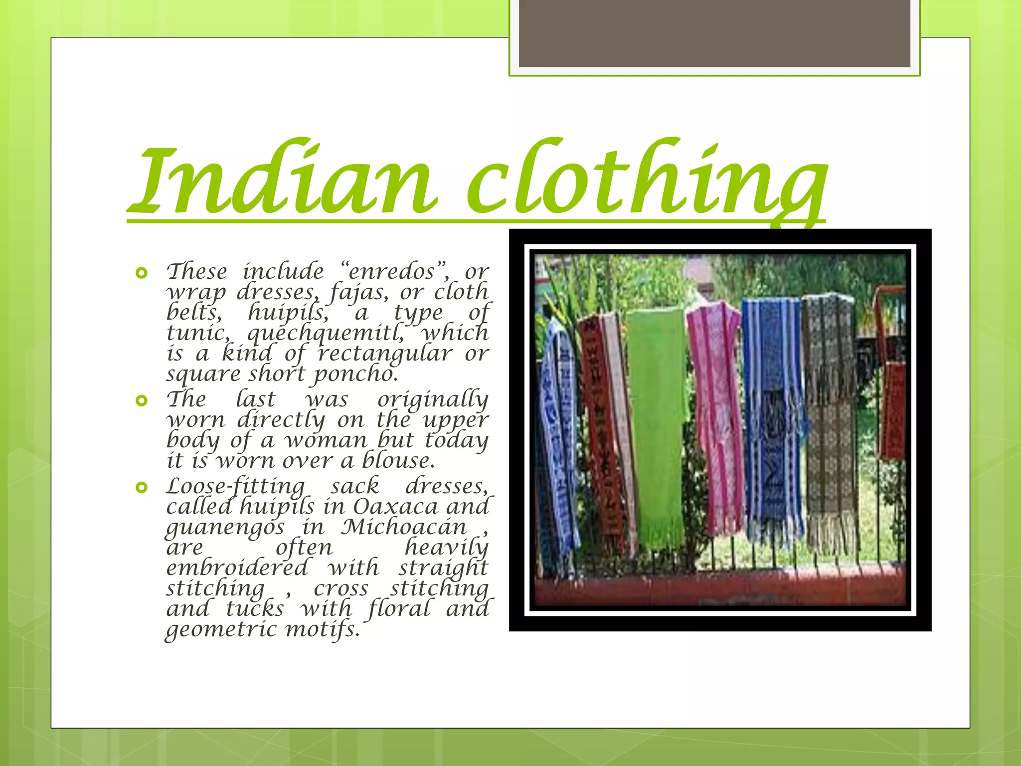 Indian clothing
 These include “enredos”, or
wrap dresses, fajas, or cloth
belts, huipils, a type of
tunic, quechquemitl, which
is a kind of rectangular or
square short poncho.
 The last was originally
worn directly on the upper
body of a woman but today
it is worn over a blouse.
 Loose-fitting sack dresses,
called huipils in Oaxaca and
guanengos in Michoacán ,
are often heavily
embroidered with straight
stitching , cross stitching
and tucks with floral and
geometric motifs.
 