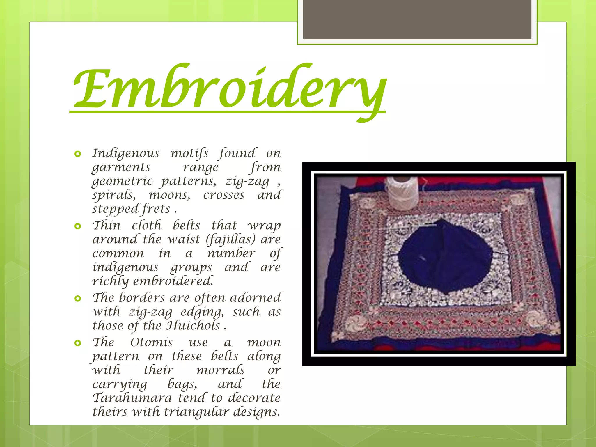 Embroidery
 Indigenous motifs found on
garments range from
geometric patterns, zig-zag ,
spirals, moons, crosses and
stepped frets .
 Thin cloth belts that wrap
around the waist (fajillas) are
common in a number of
indigenous groups and are
richly embroidered.
 The borders are often adorned
with zig-zag edging, such as
those of the Huichols .
 The Otomis use a moon
pattern on these belts along
with their morrals or
carrying bags, and the
Tarahumara tend to decorate
theirs with triangular designs.
 