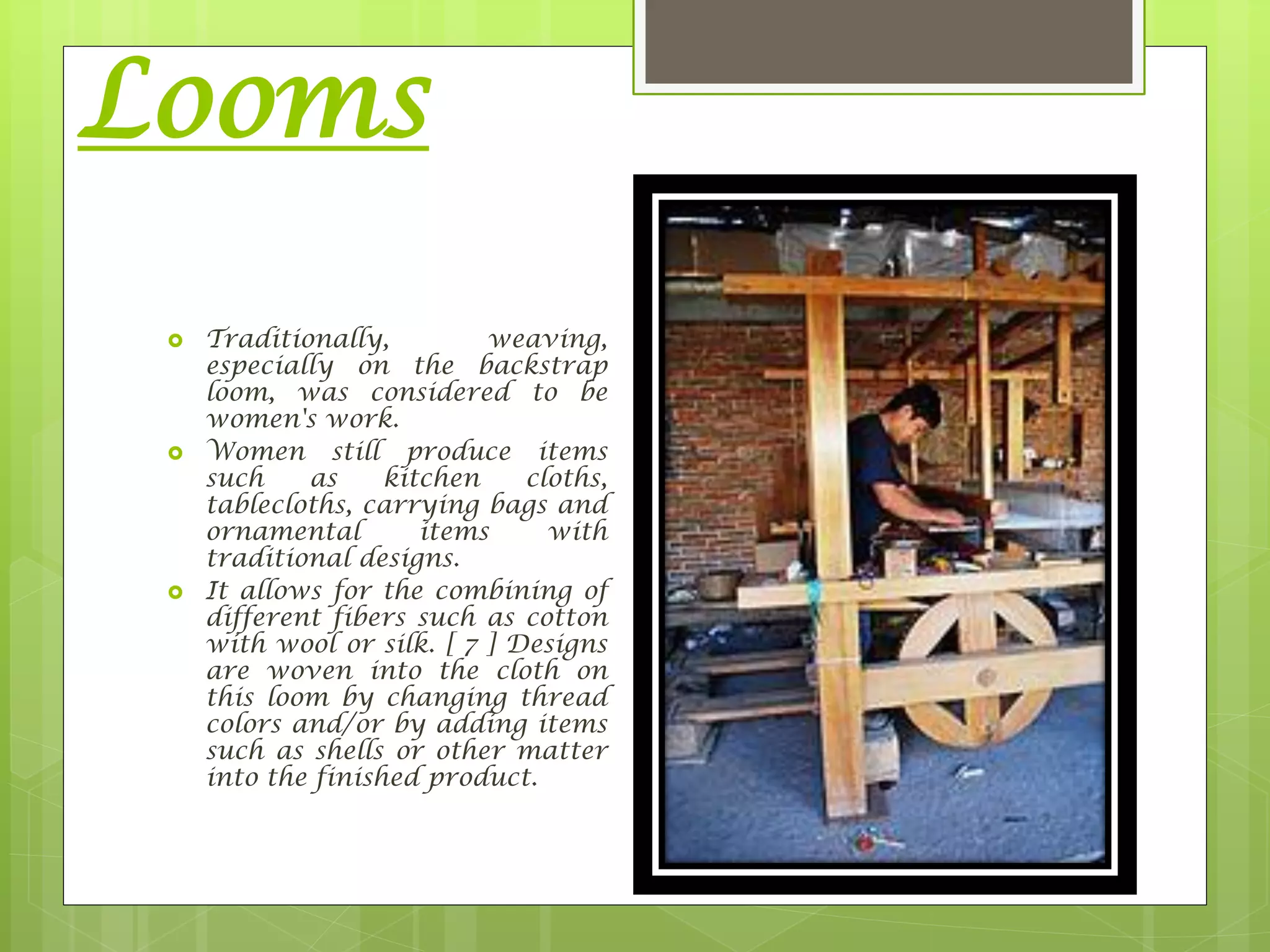 Looms
 Traditionally, weaving,
especially on the backstrap
loom, was considered to be
women's work.
 Women still produce items
such as kitchen cloths,
tablecloths, carrying bags and
ornamental items with
traditional designs.
 It allows for the combining of
different fibers such as cotton
with wool or silk. [ 7 ] Designs
are woven into the cloth on
this loom by changing thread
colors and/or by adding items
such as shells or other matter
into the finished product.
 