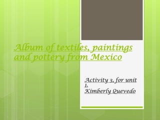 Album of textiles, paintings
and pottery from Mexico
Activity 3, for unit
1.
Kimberly Quevedo
 