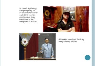 Si Freddie Aguilar ay 
isang magaling na 
musikero at kompositor 
ng awiting “Anak”. 
Ang kantang ito ay 
isinalin na sa iba’t 
ibang wika sa mundo. 
Si Senador Juan Ponce Enrile ay 
isang kilalang politiko. 
 
