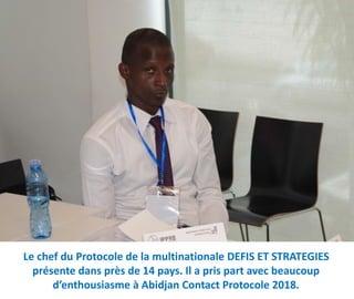 Le chef du Protocole de la multinationale DEFIS ET STRATEGIES
présente dans près de 14 pays. Il a pris part avec beaucoup
d’enthousiasme à Abidjan Contact Protocole 2018.
 