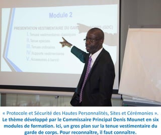 « Protocole et Sécurité des Hautes Personnalités, Sites et Cérémonies ».
Le thème développé par le Commissaire Principal Denis Mounet en six
modules de formation. Ici, un gros plan sur la tenue vestimentaire du
garde de corps. Pour reconnaître, il faut connaître.
 