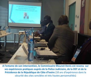 A l’entame de son intervention, le Commissaire Mounet Denis est revenu sur
ses expériences pratiques auprès de la Police Judiciaire, de la DST et de la
Présidence de la République de Côte d’Ivoire (10 ans d’expérience dans la
sécurité des sites sensibles et très hautes personnalités)
 