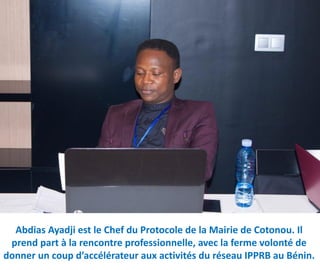 Abdias Ayadji est le Chef du Protocole de la Mairie de Cotonou. Il
prend part à la rencontre professionnelle, avec la ferme volonté de
donner un coup d’accélérateur aux activités du réseau IPPRB au Bénin.
 