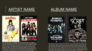 ARTIST NAME ALBUM NAME
The artist name is a form and is conventionally the largest
text on the page. It catches the attention of the audience and
people tend to notice it the most. It is conventionally located
near the top of the page and can vary is size on how much
poster it takes up. With the bright red balloon like font Katy
Perry font it has become associated with her personality, she
has grown this association so if a smaller niche band was to
The album name is also a form and is conventionally the largest text
on the page. More often than not the albums name is found nearer
the bottom half of the page and has it’s own font style varying from
the rest of the text and the artists name’s font. This font needs to be
cohesive with the actual album cover and is often transferred straight
 