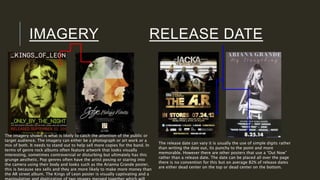 IMAGERY RELEASE DATE
The imagery shown is what is likely to catch the attention of the public or
target audience. The imagery can either be a photograph or art work or a
mix of both. It needs to stand out to help sell more copies for the band. In
terms of genre rock albums often feature artwork that looks visually
interesting, sometimes controversial or disturbing but ultimately has this
grunge aesthetic. Pop genres often have the artist posing or staring into
the camera using their body and looks such as the Arianna Grande poster,
this is because sex sells and they are more likely to make more money than
the AR street album. The Kings of Leon poster is visually captivating and a
The release date can vary it is usually the use of simple digits rather
than writing the date out, its punchy to the point and more
memorable. However there are other posters that use a “Out Now”
rather than a release date. The date can be placed all over the page
there is no convention for this but on average 82% of release dates
are either dead center on the top or dead center on the bottom.
 