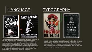 LANGUAGE TYPOGRAPHY
The language used on the poster is often very short and direct to
the point giving the facts and figures rather than having a
paragraph of text that people wont read. There is all the legal
documentation and copyright information found at the very
bottom footer of the page which isn’t really read by customers
ever but legally needs to be there to prevent theft of the artwork
or publication. The posters are often put up in shopping centres
or on billboard s and people don’t have enough time to read it
which is why the short direct points are important.
The typography of the poster needs to have the synergy of the album
cover. It’s often chosen to represent the band or artist and can mean
different things and again needs to be visually captivating. The
products need to work together in cohesion to make the package
work. Different genre use different typography to show off their vibe.
Its used to express they style of music.
 