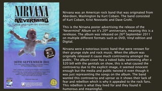 Nirvana was an American rock band that was originated from
Aberdeen, Washington by Kurt Cobain. The band consisted
of Kurt Cobain, Krist Novoselic and Dave Grohl.
This is the Nirvana poster advertising the release of the
‘Nevermind’ Album on it’s 20th anniversary, meaning this is a
rerelease. The album was released on 26th September 2011
on multiple different formats such as DVD, Vinyl edition and
Digital.
Nirvana were a notorious iconic band that were renown for
their grunge style and rock music. When the album was
originally released it cause much controversy amongst the
public. The album cover has a naked baby swimming after a
$20 bill with the genitals on show, this is what caused the
controversy due to the explicit image, it seemed innocent
enough but the media and public twisted it even though it
was just representing the songs on the album. The band
wanted this controversy and uproar as it shows their lack of
fear and rebellion which is why it appealed to the rock fans.
This rebellion is what they lived for and they found it
humorous and meaningful.
 