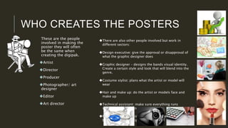 WHO CREATES THE POSTERS
These are the people
involved in making the
poster they will often
be the same when
creating the digipak.
Artist
Director
Producer
Photographer/ art
designer
Editor
Art director
There are also other people involved but work in
different sectors:
Design executive: give the approval or disapproval of
what the graphic designer does
Graphic designer – designs the bands visual identity.
Create a certain style and look that will blend into the
genre.
Costume stylist: plans what the artist or model will
wear
Hair and make up: do the artist or models face and
make up
Technical assistant: make sure everything runs
smoothly and to plan
Financial advisor : distributed the money and what will
be spend on the digipak or poster.
 