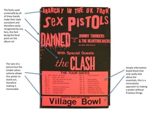 The fonts used
universally by all
of these bands
make their style
consistent and
therefore easily
recognised by any
fans, the font
being the focal
point on the
album art
The lack of a
picture but the
simple colour
scheme allows
this poster to
stand out,
therefore
making it
memorable
Simple information
based block that
only really tells
about the
essentials, this is a
minimalistic
approach to making
a poster without
frivolous things
 