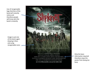 Use of recognisable
logo that fans of the
band will instantly
notice and
therefore people
will know who the
band is instantly
Image is just one
of the band, again
drawing in fans
and using
recognisable icons
Only the basic
information required
therefore stops the
poster from being too
busy
 