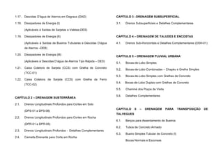 1.17. Descidas D’água de Aterros em Degraus (DAD)
1.18. Dissipadores de Energia (I)
(Aplicáveis à Saídas de Sarjetas e Valetas-DES)
1.19. Dissipadores de Energia (II)
(Aplicáveis à Saídas de Bueiros Tubulares e Descidas D’água
de Aterros –DEB)
1.20. Dissipadores de Energia (III)
(Aplicáveis à Descidas D’água de Aterros Tipo Rápida – DED)
1.21. Caixa Coletora de Sarjeta (CCS) com Grelha de Concreto
(TCC-01)
1.22. Caixa Coletora de Sarjeta (CCS) com Grelha de Ferro
(TCC-02)
CAPÍTULO 2 – DRENAGEM SUBTERRÂNEA
2.1. Drenos Longitudinais Profundos para Cortes em Solo
(DPS-01 a DPS-08)
2.2. Drenos Longitudinais Profundos para Cortes em Rocha
(DPR-01 a DPR-05)
2.3. Drenos Longitudinais Profundos - Detalhes Complementares
2.4. Camada Drenante para Corte em Rocha
CAPÍTULO 3 –DRENAGEM SUBSUPERFICIAL
3.1. Drenos Subsuperficiais e Detalhes Complementares
CAPÍTULO 4 – DRENAGEM DE TALUDES E ENCOSTAS
4.1. Drenos Sub-Horizontais e Detalhes Complementares (DSH-01)
CAPÍTULO 5 – DRENAGEM PLUVIAL URBANA
5.1. Bocas-de-Lobo Simples
5.2. Bocas-de-Lobo Combinadas – Chapéu e Grelha Simples
5.3. Bocas-de-Lobo Simples com Grelhas de Concreto
5.4. Bocas-de-Lobo Duplas com Grelhas de Concreto
5.5. Chaminé dos Poços de Visita
5.6. Detalhes Complementares
CAPÍTULO 6 – DRENAGEM PARA TRANSPOSIÇÃO DE
TALVEGUES
6.1. Berços para Assentamento de Bueiros
6.2. Tubos de Concreto Armado
6.3. Bueiro Simples Tubular de Concreto (I)
Bocas Normais e Esconsas
 