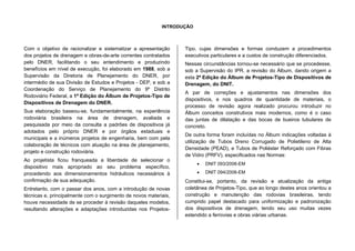 INTRODUÇÃO
Com o objetivo de racionalizar e sistematizar a apresentação
dos projetos de drenagem e obras-de-arte correntes contratados
pelo DNER, facilitando o seu entendimento e produzindo
benefícios em nível de execução, foi elaborado em 1988, sob a
Supervisão da Diretoria de Planejamento do DNER, por
intermédio de sua Divisão de Estudos e Projetos - DEP, e sob a
Coordenação do Serviço de Planejamento do 9º Distrito
Rodoviário Federal, a 1ª Edição do Álbum de Projetos-Tipo de
Dispositivos de Drenagem do DNER.
Sua elaboração baseou-se, fundamentalmente, na experiência
rodoviária brasileira na área de drenagem, avaliada e
pesquisada por meio da consulta a padrões de dispositivos já
adotados pelo próprio DNER e por órgãos estaduais e
municipais e a inúmeros projetos de engenharia, bem com pela
colaboração de técnicos com atuação na área de planejamento,
projeto e construção rodoviária.
Ao projetista ficou franqueada a liberdade de selecionar o
dispositivo mais apropriado ao seu problema específico,
procedendo aos dimensionamentos hidráulicos necessários à
confirmação de sua adequação.
Entretanto, com o passar dos anos, com a introdução de novas
técnicas e, principalmente com o surgimento de novos materiais,
houve necessidade de se proceder á revisão daqueles modelos,
resultando alterações e adaptações introduzidas nos Projetos-
Tipo, cujas dimensões e formas conduzem a procedimentos
executivos particulares e a custos de construção diferenciados.
Nessas circunstâncias tornou-se necessário que se procedesse,
sob a Supervisão do IPR, a revisão do Álbum, dando origem a
esta 2ª Edição do Álbum de Projetos-Tipo de Dispositivos de
Drenagem, do DNIT.
A par de correções e ajustamentos nas dimensões dos
dispositivos, e nos quadros de quantidade de materiais, o
processo de revisão agora realizado procurou introduzir no
Álbum conceitos construtivos mais modernos, como é o caso
das juntas de dilatação e das bocas de bueiros tubulares de
concreto.
De outra forma foram incluídas no Álbum indicações voltadas à
utilização de Tubos Dreno Corrugado de Polietileno de Alta
Densidade (PEAD), e Tubos de Poliéster Reforçado com Fibras
de Vidro (PRFV), especificados nas Normas:
• DNIT 093/2006-EM
• DNIT 094/2006-EM
Constitui-se, portanto, da revisão e atualização da antiga
coletânea de Projetos-Tipo, que ao longo destes anos orientou a
construção e manutenção das rodovias brasileiras, tendo
cumprido papel destacado para uniformização e padronização
dos dispositivos de drenagem, tendo seu uso muitas vezes
estendido a ferrovias e obras viárias urbanas.
 