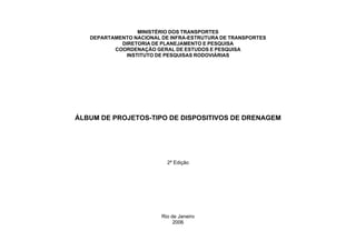 MINISTÉRIO DOS TRANSPORTES
DEPARTAMENTO NACIONAL DE INFRA-ESTRUTURA DE TRANSPORTES
DIRETORIA DE PLANEJAMENTO E PESQUISA
COORDENAÇÃO GERAL DE ESTUDOS E PESQUISA
INSTITUTO DE PESQUISAS RODOVIÁRIAS
ÁLBUM DE PROJETOS-TIPO DE DISPOSITIVOS DE DRENAGEM
2ª Edição
Rio de Janeiro
2006
 