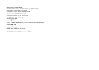 MINISTÉRIO DOS TRANSPORTES
DEPARTAMENTO NACIONAL DE INFRA-ESTRUTURA DE TRANSPORTES
DIRETORIA DE PLANEJAMENTO E PESQUISA
COORDENAÇÃO GERAL DE ESTUDOS E PESQUISA
INSTITUTO DE PESQUISAS RODOVIÁRIAS
Rodovia Presidente Dutra, Km 163 – Vigário Geral
Cep.: 21240-000 – Rio de Janeiro – RJ
Tel/Fax: (21) 3371-5888
e-mail.: ipr@dnit.gov.br
TÍTULO: ÁLBUM DE PROJETOS – TIPO DE DISPOSITIVOS DE DRENAGEM
Primeira Edição: 1988
Revisão: DNIT / Engesur
Contrato: DNIT / Engesur PG – 157/2001-00
Aprovado pela Diretoria Colegiada do DNIT em 15/08/2006.
 