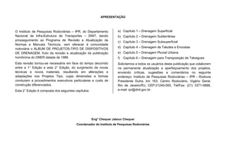 APRESENTAÇÃO
O Instituto de Pesquisas Rodoviárias – IPR, do Departamento
Nacional de Infra-Estrutura de Transportes – DNIT, dando
prosseguimento ao Programa de Revisão e Atualização de
Normas e Manuais Técnicos, vem oferecer à comunidade
rodoviária o ÁLBUM DE PROJETOS-TIPO DE DISPOSITIVOS
DE DRENAGEM, fruto da revisão e atualização da publicação
homônima do DNER datada de 1988.
Esta revisão tornou-se necessária em face do tempo decorrido
entre a 1° Edição e esta 2° Edição, do surgimento de novas
técnicas e novos materiais, resultando em alterações e
adaptações nos Projetos Tipo, cujas dimensões e formas
conduzem a procedimentos executivos particulares e custo de
construção diferenciados.
Esta 2° Edição é composta dos seguintes capítulos:
a) Capítulo 1 – Drenagem Superficial
b) Capítulo 2 – Drenagem Subterrânea
c) Capítulo 3 – Drenagem Subsuperficial
d) Capítulo 4 – Drenagem de Taludes e Encostas
e) Capítulo 5 – Drenagem Pluvial Urbana
f) Capítulo 6 – Drenagem para Transposição de Talvegues
Solicitamos a todos os usuários desta publicação que colaborem
na permanente atualização e aperfeiçoamento dos projetos,
enviando críticas, sugestões e comentários no seguinte
endereço: Instituto de Pesquisas Rodoviárias – IPR - Rodovia
Presidente Dutra, km 163, Centro Rodoviário, Vigário Geral,
Rio de Janeiro/RJ, CEP:21240-000, Tel/Fax: (21) 3371-5888,
e-mail: ipr@dnit.gov.br.
Eng° Chequer Jabour Chequer
Coordenador do Instituto de Pesquisas Rodoviárias
 