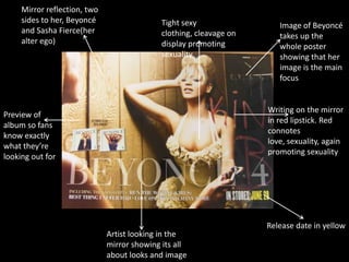 Mirror reflection, two
sides to her, Beyoncé
and Sasha Fierce(her
alter ego)

Tight sexy
clothing, cleavage on
display promoting
sexuality

Image of Beyoncé
takes up the
whole poster
showing that her
image is the main
focus

Writing on the mirror
in red lipstick. Red
connotes
love, sexuality, again
promoting sexuality

Preview of
album so fans
know exactly
what they’re
looking out for

Artist looking in the
mirror showing its all
about looks and image

Release date in yellow

 