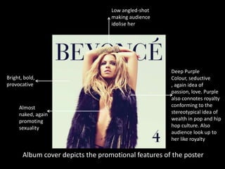 Low angled-shot
making audience
idolise her

Bright, bold,
provocative

Almost
naked, again
promoting
sexuality

Deep Purple
Colour, seductive
, again idea of
passion, love. Purple
also connotes royalty
conforming to the
stereotypical idea of
wealth in pop and hip
hop culture. Also
audience look up to
her like royalty

Album cover depicts the promotional features of the poster

 